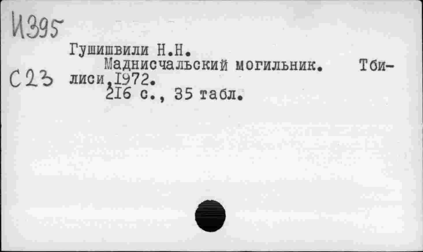 ﻿ІЖ
Г^шишвили H.H.
л ~ Маднисчальский могильник. Тби-Сіь лиси Лу 72.
216 с., 35 табл.